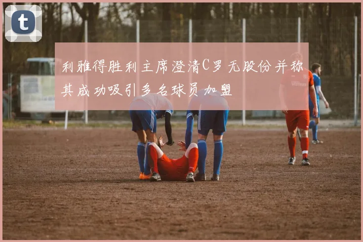 利雅得胜利主席澄清C罗无股份并称其成功吸引多名球员加盟