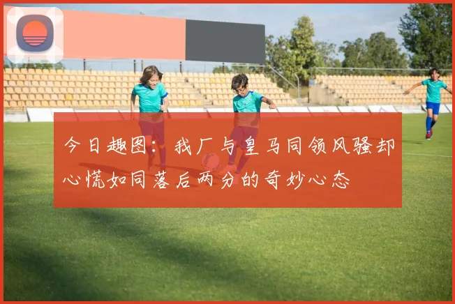 今日趣图：我厂与皇马同领风骚却心慌如同落后两分的奇妙心态