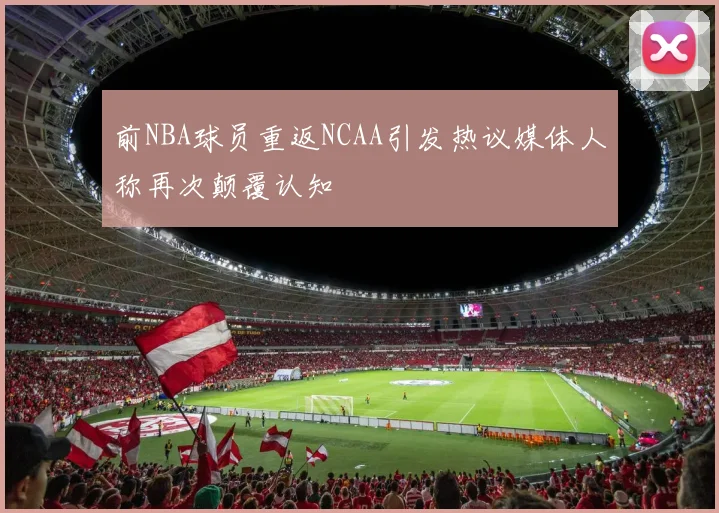 前NBA球员重返NCAA引发热议媒体人称再次颠覆认知