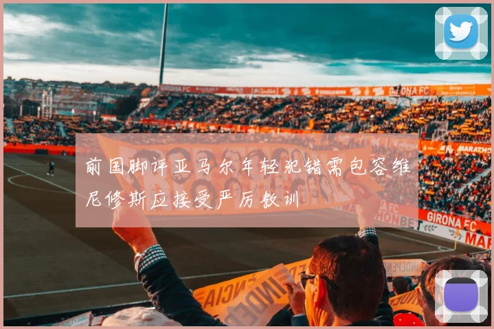 前国脚评亚马尔年轻犯错需包容维尼修斯应接受严厉教训