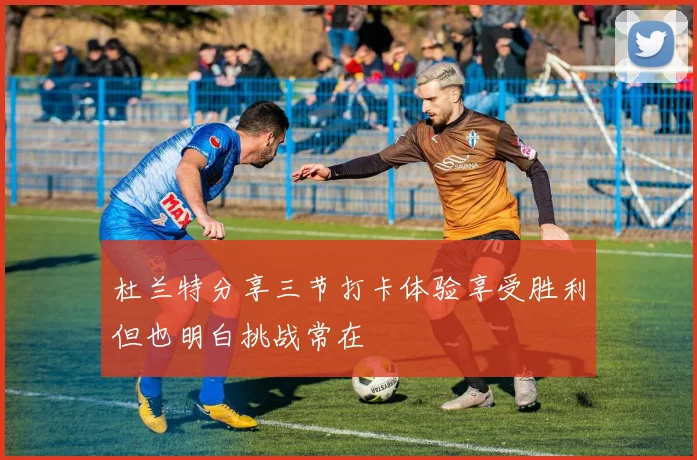 杜兰特分享三节打卡体验享受胜利但也明白挑战常在