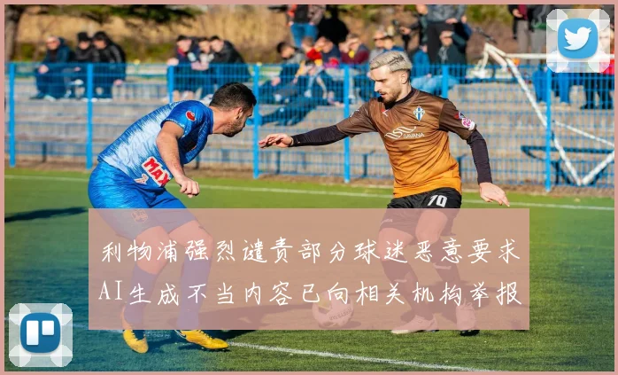 利物浦强烈谴责部分球迷恶意要求AI生成不当内容已向相关机构举报
