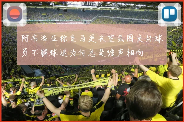 阿韦洛亚称皇马更衣室氛围良好球员不解球迷为何总是嘘声相向