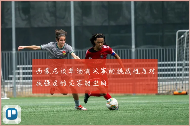 西蒙尼谈单场淘汰赛的挑战性与对抗强度的无容错空间