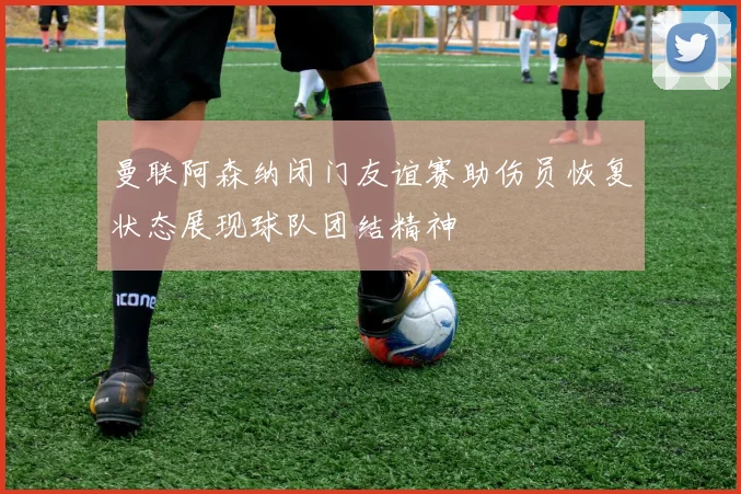 曼联阿森纳闭门友谊赛助伤员恢复状态展现球队团结精神