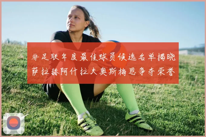 非足联年度最佳球员候选名单揭晓萨拉赫阿什拉夫奥斯梅恩争夺荣誉