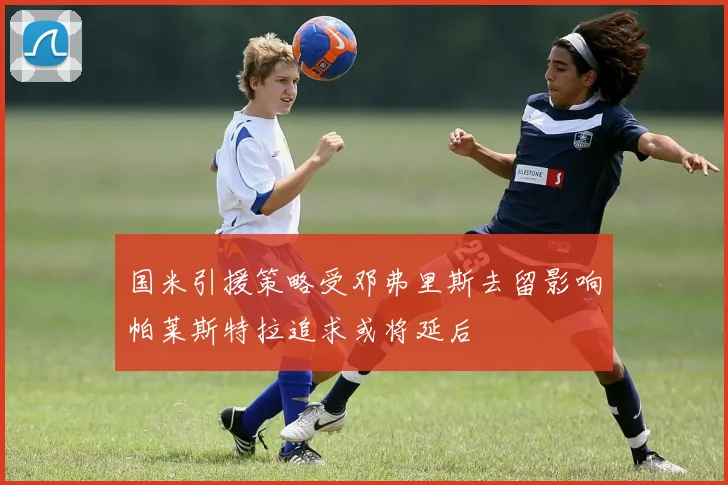 国米引援策略受邓弗里斯去留影响帕莱斯特拉追求或将延后