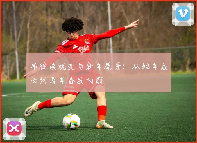 韦德谈蜕变与新年愿景：从蛇年成长到马年奋发向前