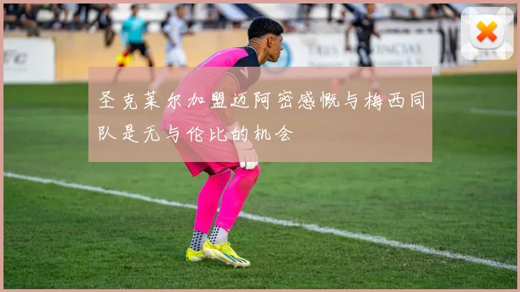 圣克莱尔加盟迈阿密感慨与梅西同队是无与伦比的机会