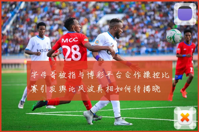 字母哥被指与博彩平台合作操控比赛引发舆论风波真相如何待揭晓