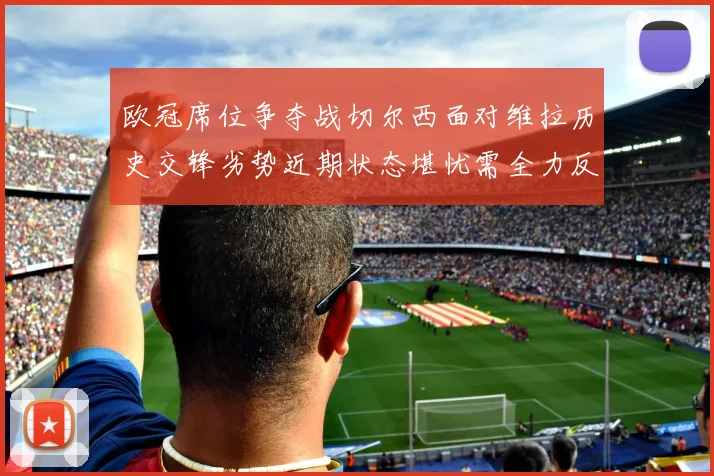 欧冠席位争夺战切尔西面对维拉历史交锋劣势近期状态堪忧需全力反弹