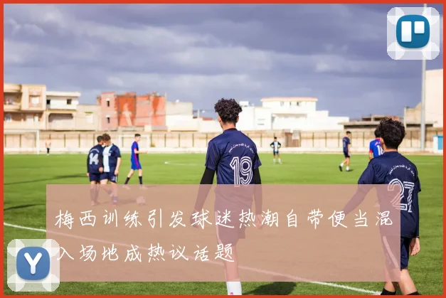 梅西训练引发球迷热潮自带便当混入场地成热议话题