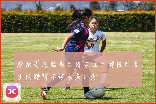 摩纳哥总监表示将专注于博格巴复出问题暂不谈未来计划