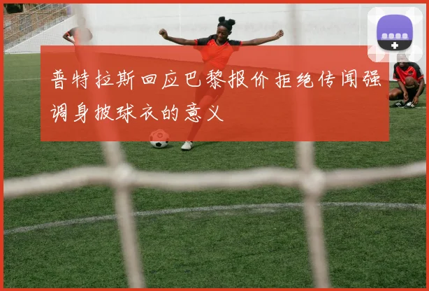普特拉斯回应巴黎报价拒绝传闻强调身披球衣的意义
