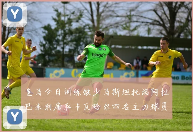 皇马今日训练缺少马斯坦托诺阿拉巴米利唐和卡瓦哈尔四名主力球员