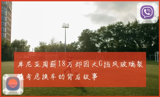 库尼亚周薪18万却因大G挡风玻璃裂缝考虑换车的背后故事