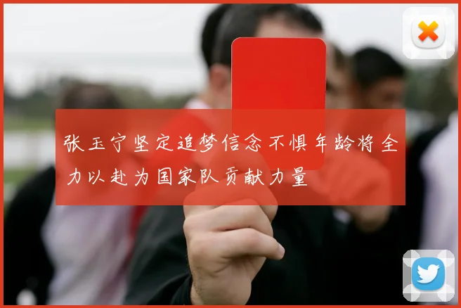 张玉宁坚定追梦信念不惧年龄将全力以赴为国家队贡献力量