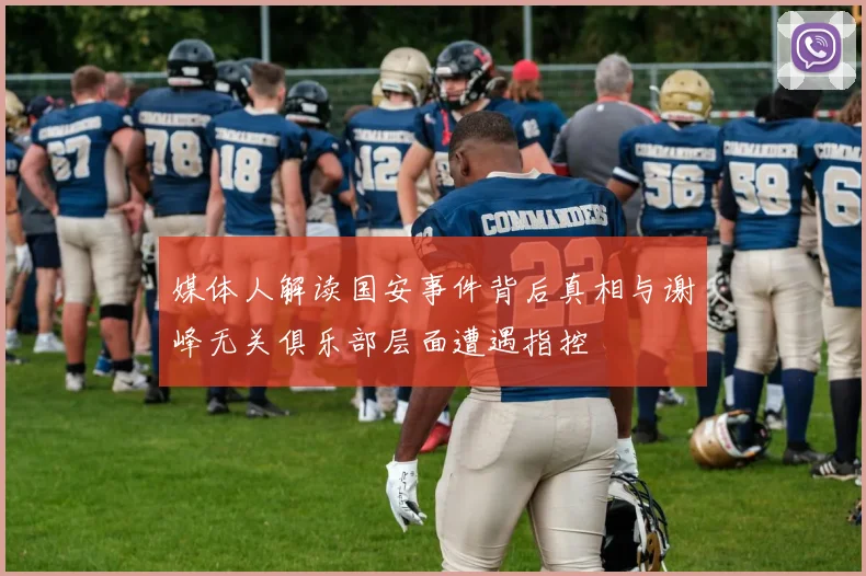 媒体人解读国安事件背后真相与谢峰无关俱乐部层面遭遇指控