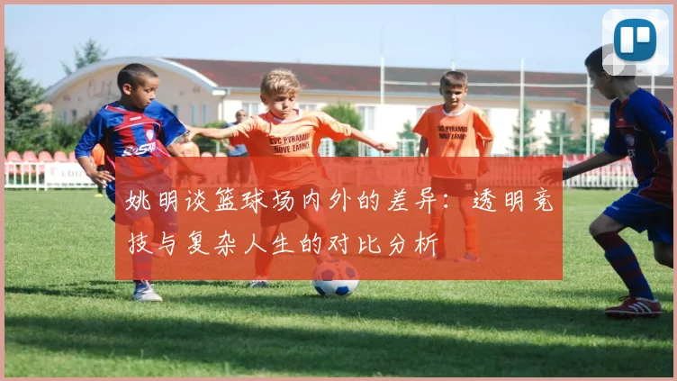 姚明谈篮球场内外的差异：透明竞技与复杂人生的对比分析