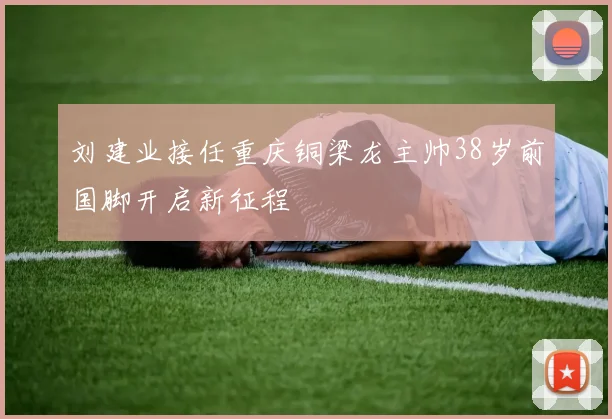 刘建业接任重庆铜梁龙主帅38岁前国脚开启新征程