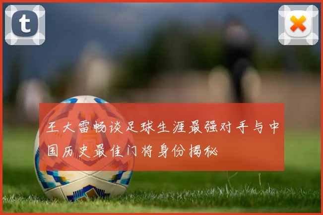 王大雷畅谈足球生涯最强对手与中国历史最佳门将身份揭秘
