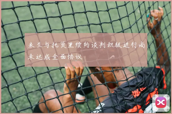 米兰与托莫里续约谈判积极进行尚未达成全面协议