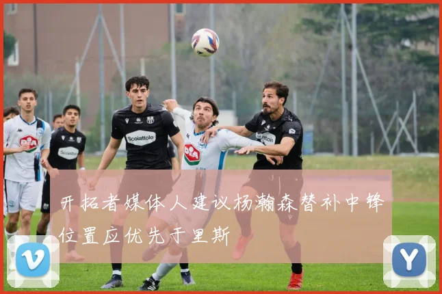 开拓者媒体人建议杨瀚森替补中锋位置应优先于里斯