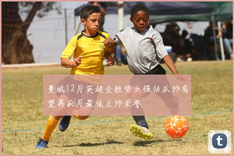 曼城12月英超全胜势头强劲瓜帅有望再获月最佳主帅荣誉