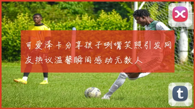 可爱泽卡分享孩子咧嘴笑照引发网友热议温馨瞬间感动无数人