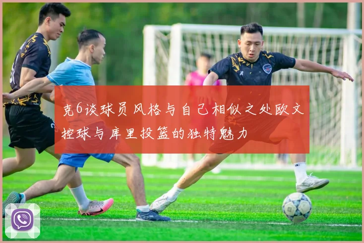 克6谈球员风格与自己相似之处欧文控球与库里投篮的独特魅力