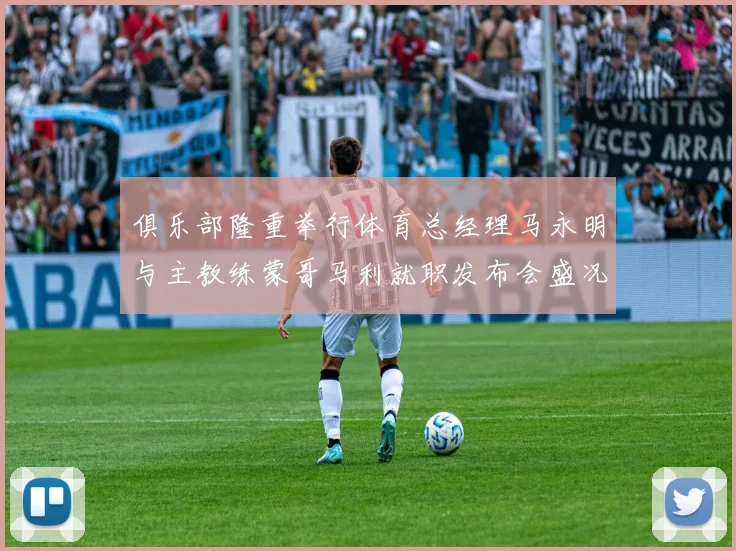 俱乐部隆重举行体育总经理马永明与主教练蒙哥马利就职发布会盛况回顾